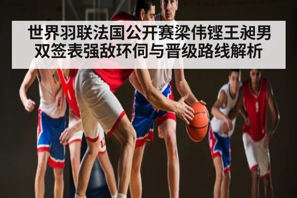 世界羽联法国公开赛梁伟铿王昶男双签表强敌环伺与晋级路线解析