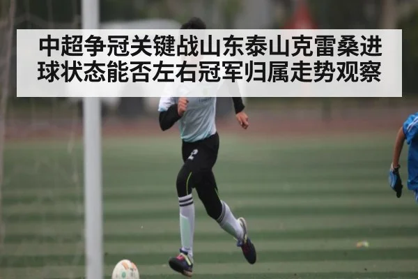 中超争冠关键战山东泰山克雷桑进球状态能否左右冠军归属走势观察