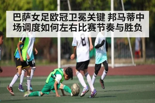巴萨女足欧冠卫冕关键 邦马蒂中场调度如何左右比赛节奏与胜负