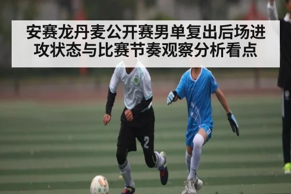 安赛龙丹麦公开赛男单复出后场进攻状态与比赛节奏观察分析看点