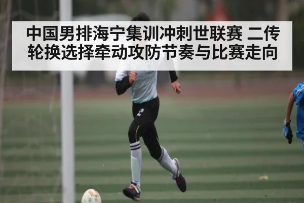 中国男排海宁集训冲刺世联赛 二传轮换选择牵动攻防节奏与比赛走向